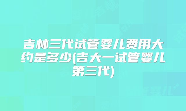 吉林三代试管婴儿费用大约是多少(吉大一试管婴儿第三代)