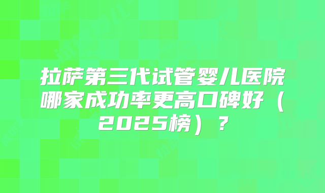 拉萨第三代试管婴儿医院哪家成功率更高口碑好(2025榜)?