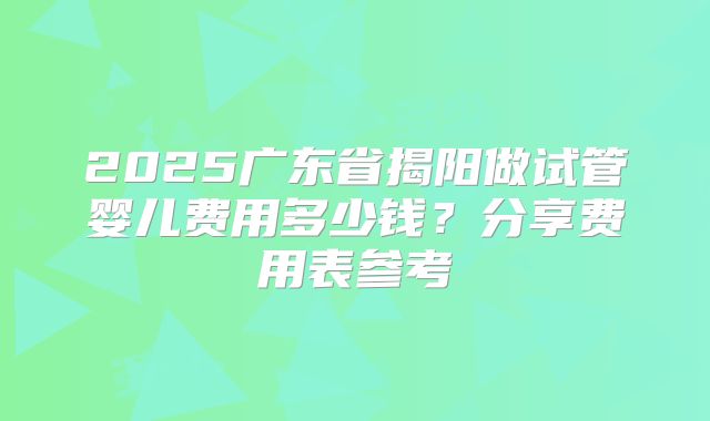 2025广东省揭阳做试管婴儿费用多少钱?分享费用表参考