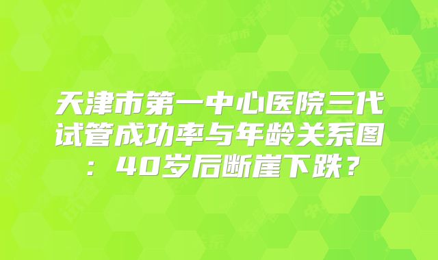 天津市第一中心医院三代试管成功率与年龄关系图：40岁后断崖下跌？