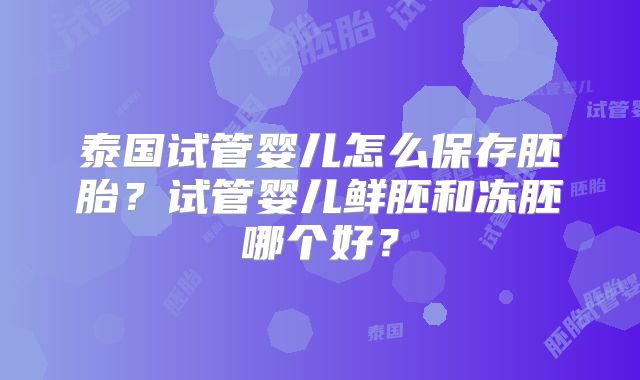 泰国试管婴儿怎么保存胚胎?试管婴儿鲜胚和冻胚哪个好?