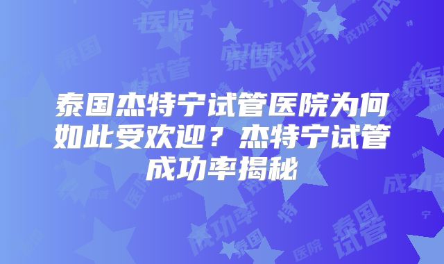 泰国杰特宁试管医院为何如此受欢迎？杰特宁试管成功率揭秘
