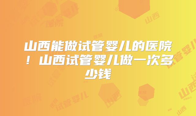 山西能做试管婴儿的医院!山西试管婴儿做一次多少钱
