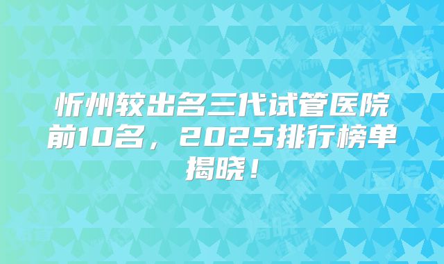 忻州较出名三代试管医院前10名,2025排行榜单揭晓!