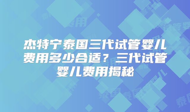 杰特宁泰国三代试管婴儿费用多少合适?三代试管婴儿费用揭秘