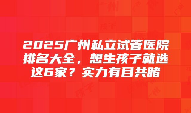 2025广州私立试管医院排名大全,想生孩子就选这6家?实力有目共睹