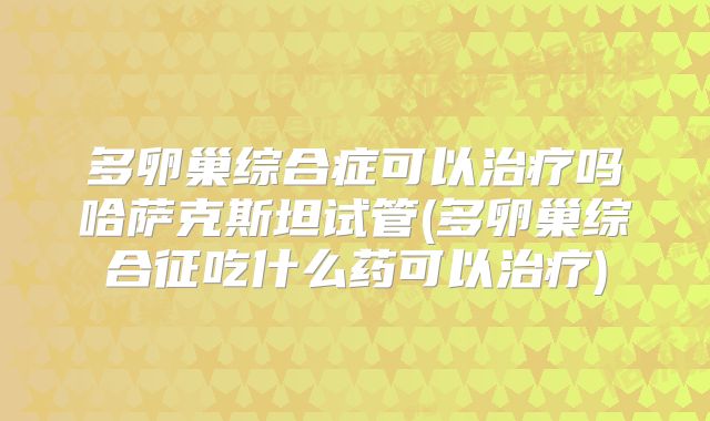 多卵巢综合症可以治疗吗哈萨克斯坦试管(多卵巢综合征吃什么药可以治疗)