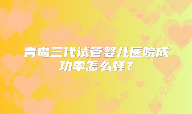 青岛三代试管婴儿医院成功率怎么样？
