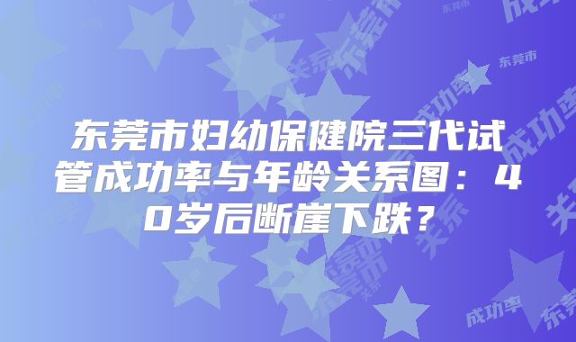 东莞市妇幼保健院三代试管成功率与年龄关系图:40岁后断崖下跌?