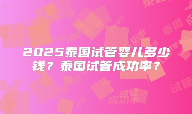 2025泰国试管婴儿多少钱？泰国试管成功率？