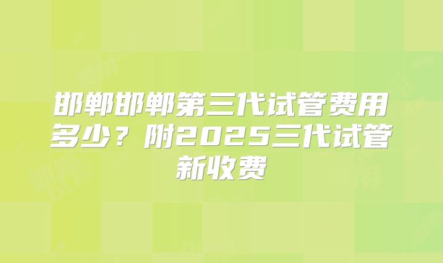 邯郸邯郸第三代试管费用多少?附2025三代试管新收费