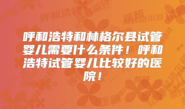呼和浩特和林格尔县试管婴儿需要什么条件!呼和浩特试管婴儿比较好的医院!