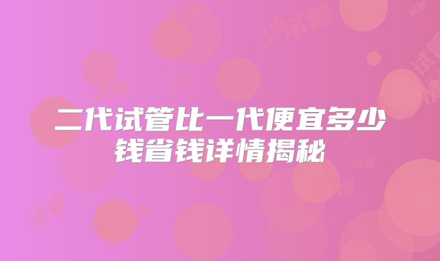 二代试管比一代便宜多少钱省钱详情揭秘