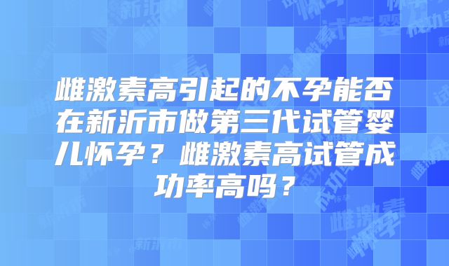 雌激素高引起的不孕能否在新沂市做第三代试管婴儿怀孕?雌激素高试管成功率高吗?