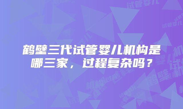 鹤壁三代试管婴儿机构是哪三家,过程复杂吗?