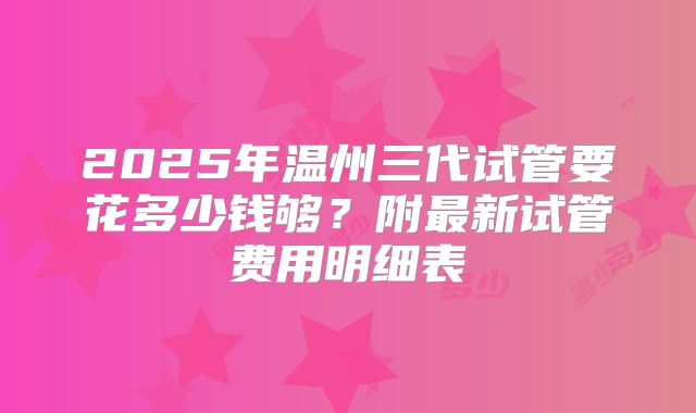 2025年温州三代试管要花多少钱够？附最新试管费用明细表
