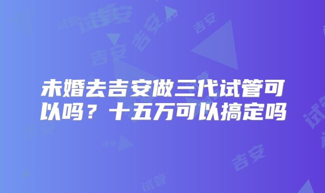 未婚去吉安做三代试管可以吗?十五万可以搞定吗