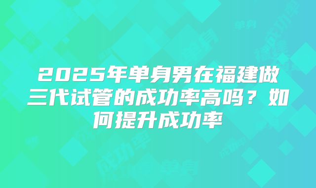 2025年单身男在福建做三代试管的成功率高吗?如何提升成功率