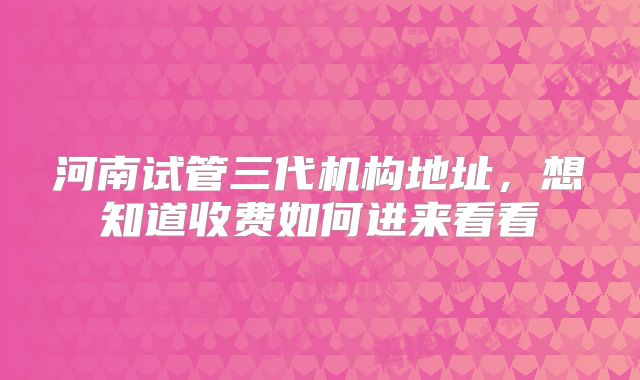 河南试管三代机构地址,想知道收费如何进来看看