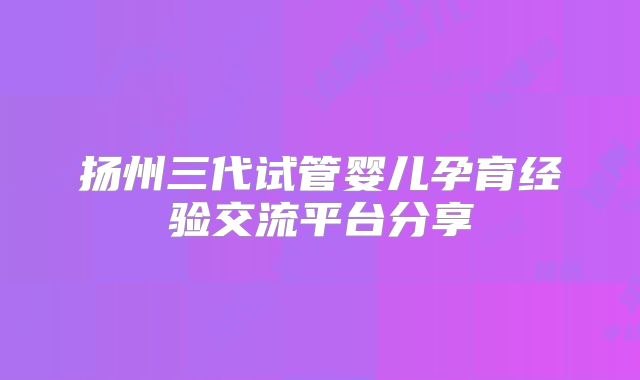 扬州三代试管婴儿孕育经验交流平台分享