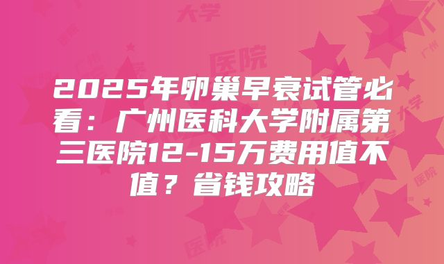 2025年卵巢早衰试管必看：广州医科大学附属第三医院12-15万费用值不值？省钱攻略