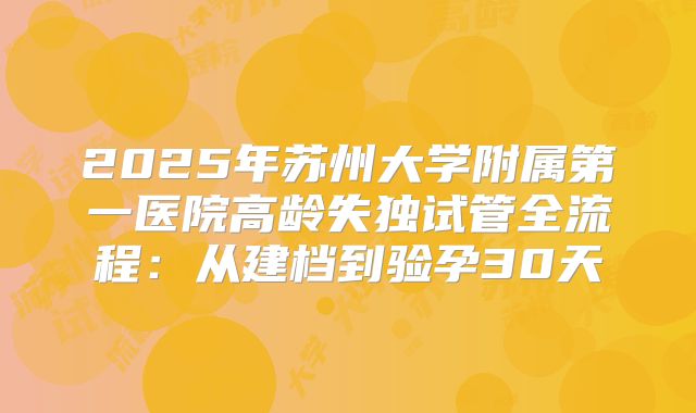 2025年苏州大学附属第一医院高龄失独试管全流程:从建档到验孕30天