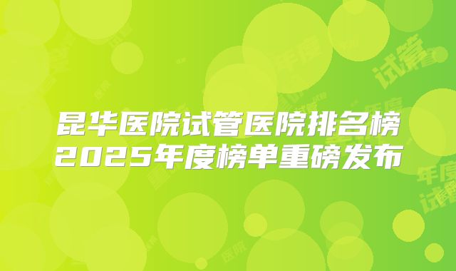 昆华医院试管医院排名榜2025年度榜单重磅发布