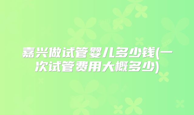 嘉兴做试管婴儿多少钱(一次试管费用大概多少)