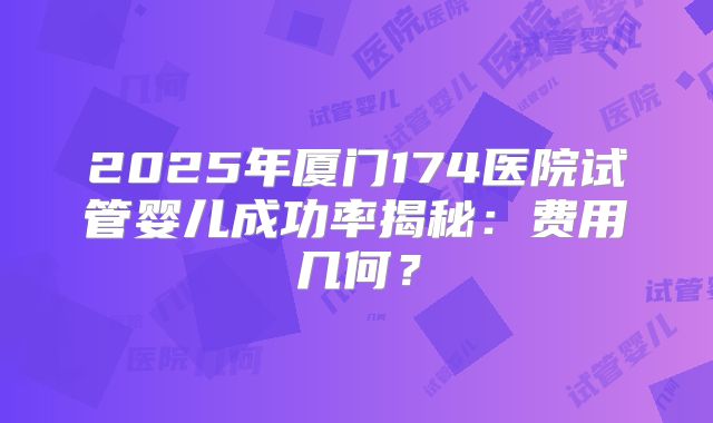 2025年厦门174医院试管婴儿成功率揭秘:费用几何?