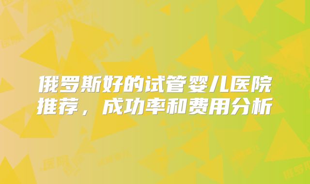 俄罗斯好的试管婴儿医院推荐，成功率和费用分析