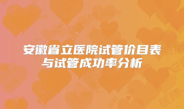 安徽省立医院试管价目表与试管成功率分析