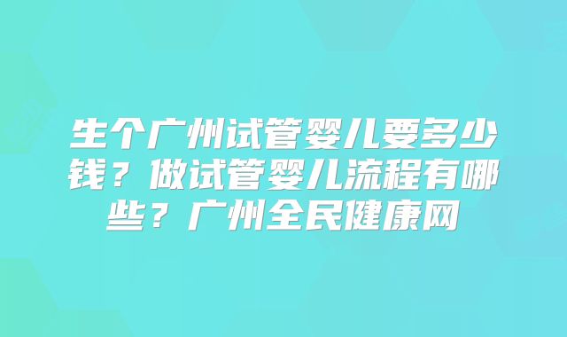 生个广州试管婴儿要多少钱?做试管婴儿流程有哪些?广州全民健康网