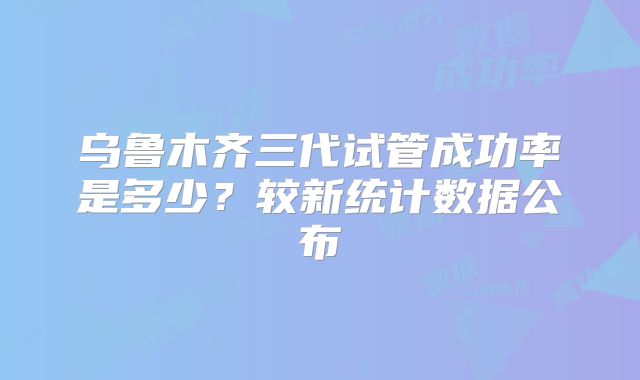 乌鲁木齐三代试管成功率是多少？较新统计数据公布