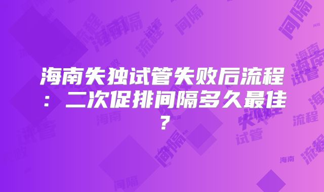 海南失独试管失败后流程：二次促排间隔多久最佳？