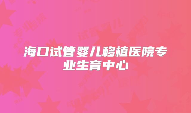 海口试管婴儿移植医院专业生育中心