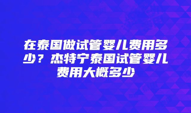 在泰国做试管婴儿费用多少?杰特宁泰国试管婴儿费用大概多少