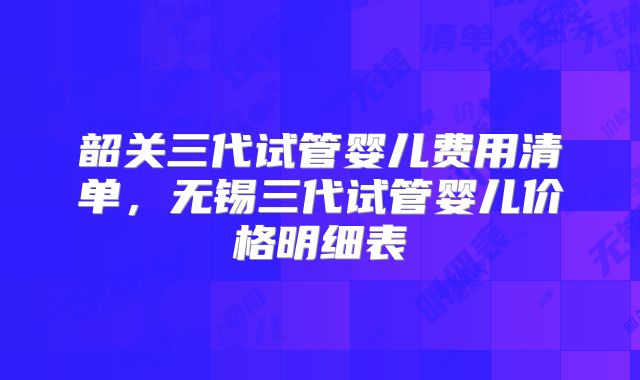 韶关三代试管婴儿费用清单,无锡三代试管婴儿价格明细表