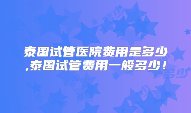 泰国试管医院费用是多少,泰国试管费用一般多少!