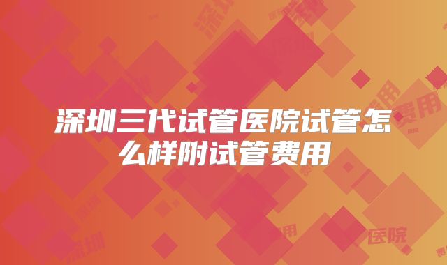 深圳三代试管医院试管怎么样附试管费用