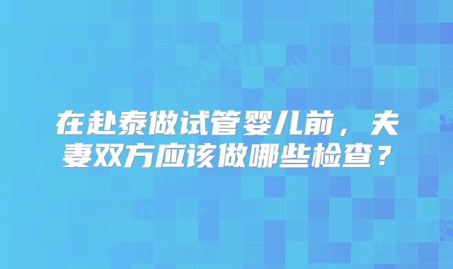 在赴泰做试管婴儿前，夫妻双方应该做哪些检查？