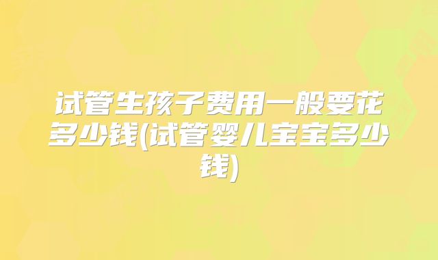 试管生孩子费用一般要花多少钱(试管婴儿宝宝多少钱)