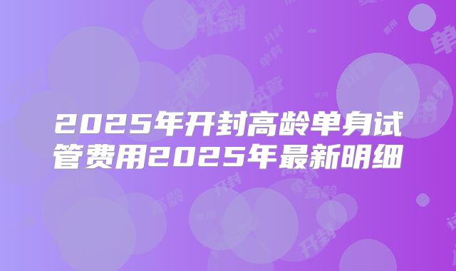 2025年开封高龄单身试管费用2025年最新明细