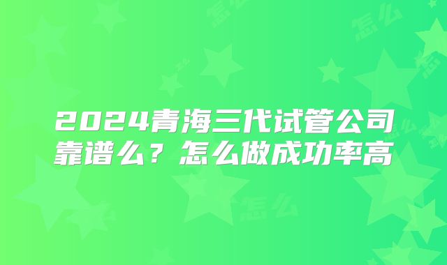 2024青海三代试管公司靠谱么?怎么做成功率高