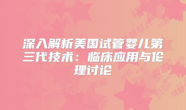 深入解析美国试管婴儿第三代技术:临床应用与伦理讨论