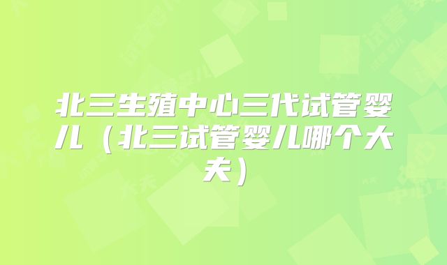 北三生殖中心三代试管婴儿（北三试管婴儿哪个大夫）