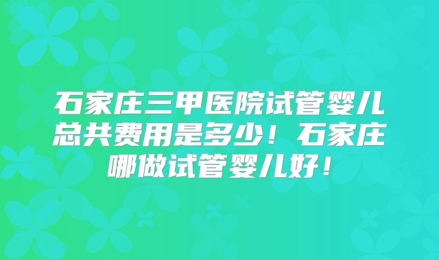石家庄三甲医院试管婴儿总共费用是多少!石家庄哪做试管婴儿好!