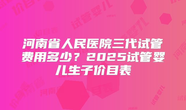 河南省人民医院三代试管费用多少？2025试管婴儿生子价目表