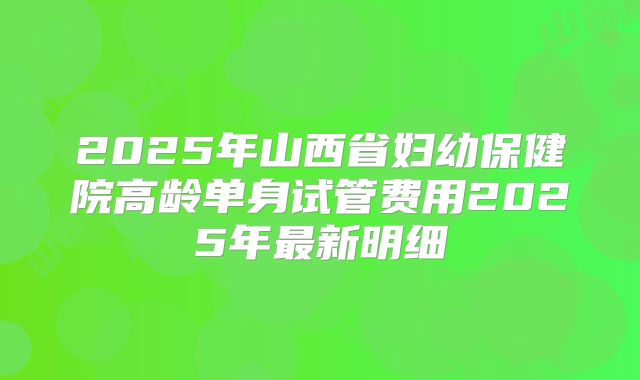 2025年山西省妇幼保健院高龄单身试管费用2025年最新明细