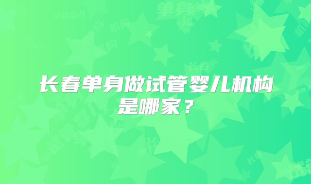 长春单身做试管婴儿机构是哪家?