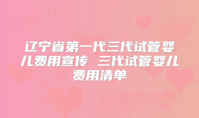 辽宁省第一代三代试管婴儿费用宣传 三代试管婴儿费用清单